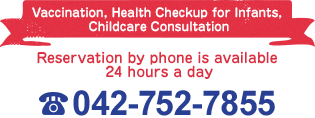 Vaccination, Health Checkup for Infants, Childcare Consultation Reservation by phone is available 24 hours a day 042-752-7855