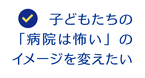 子どもたちの 「病院は怖い」の イメージを変えたい