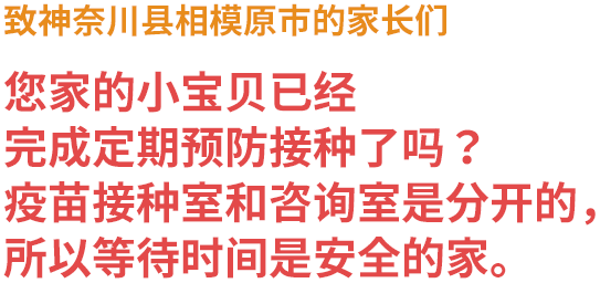 致神奈川县相模原市的家长们 您家的小宝贝已经完成定期预防接种了吗？ 疫苗接种室和咨询室是分开的，所以等待时间是安全的。